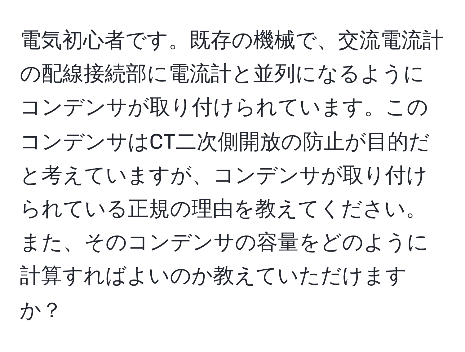 電気初心者です。既存の機械で、交流電流計の配線接続部に電流計と並列になるようにコンデンサが取り付けられています。このコンデンサはCT二次側開放の防止が目的だと考えていますが、コンデンサが取り付けられている正規の理由を教えてください。また、そのコンデンサの容量をどのように計算すればよいのか教えていただけますか？