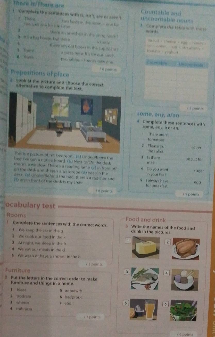 There is/There are Countable and
t  Complete the sentences with is, isn't, are or aren't uncountable nouns
Then  hwo beds in the nom - one for 3 Complete the table with these
me and one for my lister.
words.
1 There an armshair in the lising reom `hicult i cheese , egg - honey .
a a lug houre, but there a dury od i ohian , saft i strawberry '
there any old books in the cupleard ? tomate   yighor 
8 Ther a pizza here. It's for our lunch
a    。  two tables - there's only one Cuaalte Uncountable
/ 6 peints
Prepesitions of place
s. L ook at the picture and choose the correct 
alternative to complete the text.
/ 5 points
some, any, a/an
4 Complete these sentences with
some, any, a or an.
There aren't
tomatoes
2 Please put ail on
the salad.
a picture of my bedroom. (a) Under Above the 3 Is there biscuit for
bed I've got a notice board. (b) Next to/On the desk me?_
there's a window. There's a reading lamp (c) in front of/ 4 Do you want
on the desk and there's a wardrobe (d) hear/in the in your tea ? sugar
desk. (a) Under Behind the bed, there's a radiator and 5 I always have
(f) orv in front of the desk is my chair for breakfast _egg
/ 6 points / 5 points
ocabulary test
Rooms Food and drink
Complete the sentences with the correct words. 3 Write the names of the food and
1 We keep the car in the g
drink in the pictures.
2 We cook our food in the k
3 At night, we sleep in the b
1
2
4 We eat our meals in the d
5 We wash or have a shower in the b
/ 5 points
Furniture
3
4
Put the letters in the correct order to make
furniture and things in a home.
l bleat 5 adorewrb
2 trodraia 6 badprouc
3 wheros 7 etialt 56
4 mihracra
/ 7 points
/ 6 points