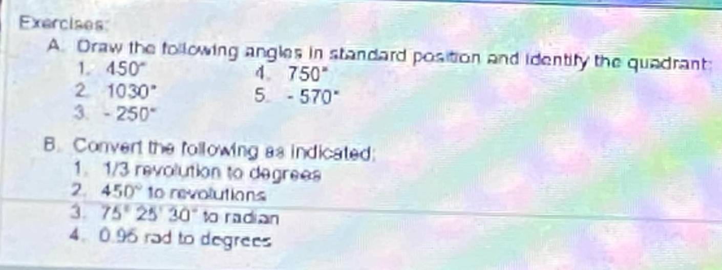 Draw the following angles in standard position and identify the quadrant: 
1. 450°
4. 750°
2 1030°
5. -570°
3 -250°
B. Convert the following as indicated: 
1. 1/3 revolution to degrees
2. 450° to revolutions 
3. 75°25'30'' to radian 
4. 0.96 rad to degrees