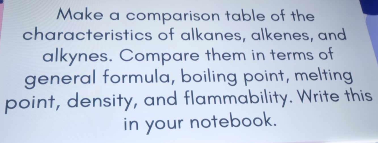 Make a comparison table of the 
characteristics of alkanes, alkenes, and 
alkynes. Compare them in terms of 
general formula, boiling point, melting 
point, density, and flammability. Write this 
in your notebook.