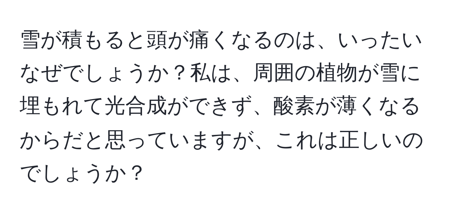 雪が積もると頭が痛くなるのは、いったいなぜでしょうか？私は、周囲の植物が雪に埋もれて光合成ができず、酸素が薄くなるからだと思っていますが、これは正しいのでしょうか？