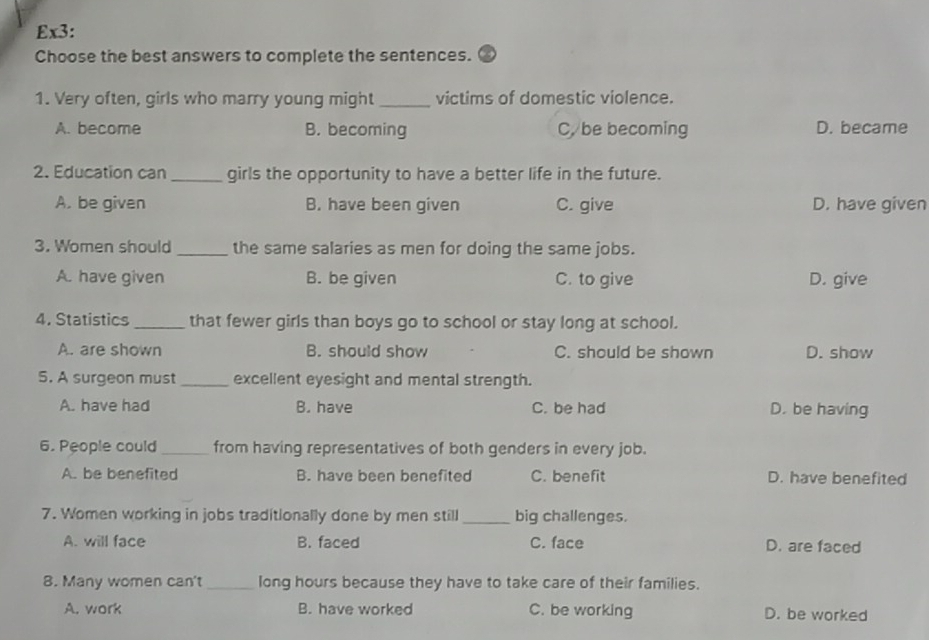 Ex3:
Choose the best answers to complete the sentences.
1. Very often, girls who marry young might_ victims of domestic violence.
A. become B. becoming C, be becoming D. became
2. Education can _girls the opportunity to have a better life in the future.
A. be given B. have been given C. give D. have given
3. Women should _the same salaries as men for doing the same jobs.
A. have given B. be given C. to give D. give
4. Statistics _that fewer girls than boys go to school or stay long at school.
A. are shown B. should show C. should be shown D. show
5. A surgeon must _excellent eyesight and mental strength.
A. have had B. have C. be had D. be having
6. People could_ from having representatives of both genders in every job.
A. be benefited B. have been benefited C. benefit D. have benefited
7. Women working in jobs traditionally done by men still _big challenges.
A. will face B. faced C. face D. are faced
8. Many women can't _long hours because they have to take care of their families.
A. work B. have worked C. be working D. be worked