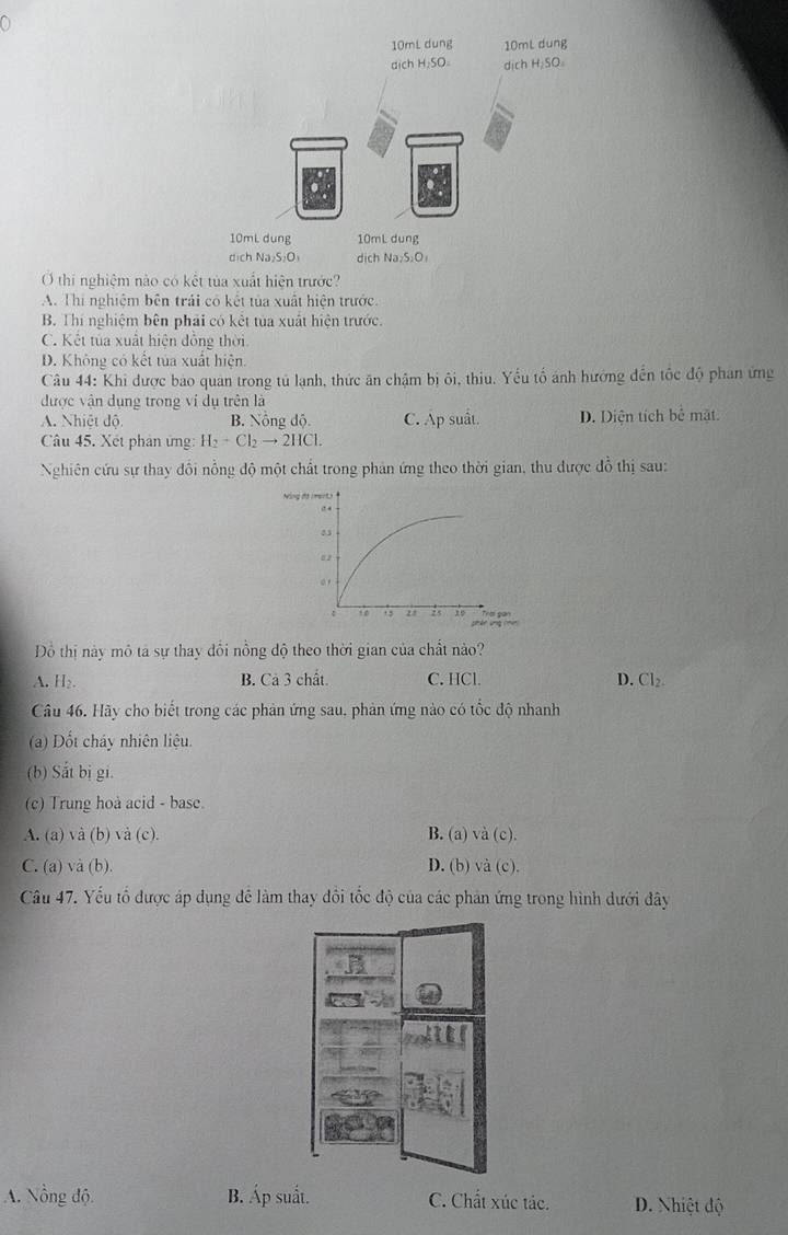 a
O thí nghiệm nào có kết tủa xuất hiện trước?
A. Thi nghiệm bên trải có kết tủa xuất hiện trước.
B. Thi nghiệm bên phải có kết tủa xuất hiện trước.
C. Kết tủa xuất hiện đồng thời
D. Không có kết tủa xuất hiện.
Câu 44: Khi được bảo quan trong tủ lạnh, thức ăn chậm bị ôi, thiu. Yếu tố ảnh hướng đến tốc độ phan ứng
được vận dụng trong ví dụ trên là
A. Nhiệt độ B. Nồng độ. C. Ap suất. D. Diện tích bể mặt.
Câu 45. Xết phản ứng: H_2+Cl_2to 2HCl. 
Nghiên cứu sự thay đổi nỗng độ một chất trong phản ứng theo thời gian, thu được đồ thị sau:
Đồ thị này mô tả sự thay đổi nồng độ theo thời gian của chất nào?
A. H₂. B. Cả 3 chất. C. HCl.
D. Cl_2
Câu 46. Hãy cho biết trong các phản ứng sau, phản ứng nào có tốc độ nhanh
(a) Dốt cháy nhiên liệu.
(b) Sắt bị gi.
(c) Trung hoà acid - base.
A. (a) và (b) và (c). B. (a) và (c).
C. (a) và (b) D. (b) và (c).
Câu 47. Yếu tổ được áp dụng để làm thay đổi tốc độ của các phản ứng trong hình dưới đây
A. Nồng độ B. Áp suất. C. Chất xúc tác. D. Nhiệt độ