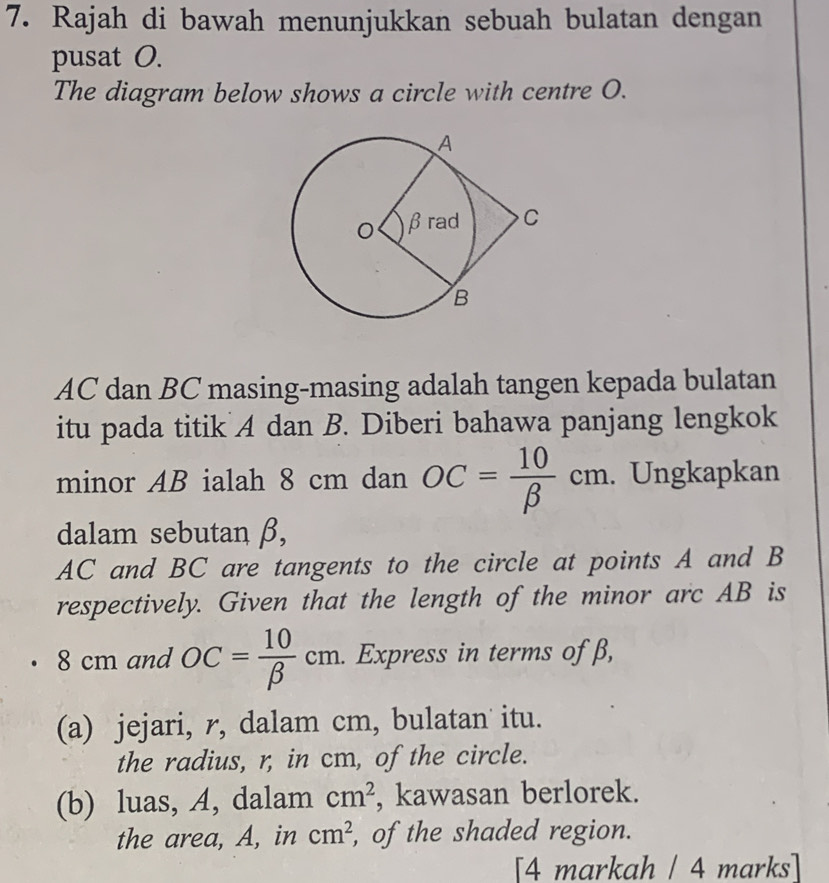 Rajah di bawah menunjukkan sebuah bulatan dengan 
pusat O. 
The diagram below shows a circle with centre O.
AC dan BC masing-masing adalah tangen kepada bulatan 
itu pada titik A dan B. Diberi bahawa panjang lengkok 
minor AB ialah 8 cm dan OC= 10/beta  cm. . Ungkapkan 
dalam sebutan β,
AC and BC are tangents to the circle at points A and B
respectively. Given that the length of the minor arc AB is
8 cm and OC= 10/beta  cm. . Express in terms of β, 
(a) jejari, r, dalam cm, bulatan itu. 
the radius, r, in cm, of the circle. 
(b) luas, A, dalam cm^2 , kawasan berlorek. 
the area, A, in cm^2 , of the shaded region. 
[4 markah / 4 marks]