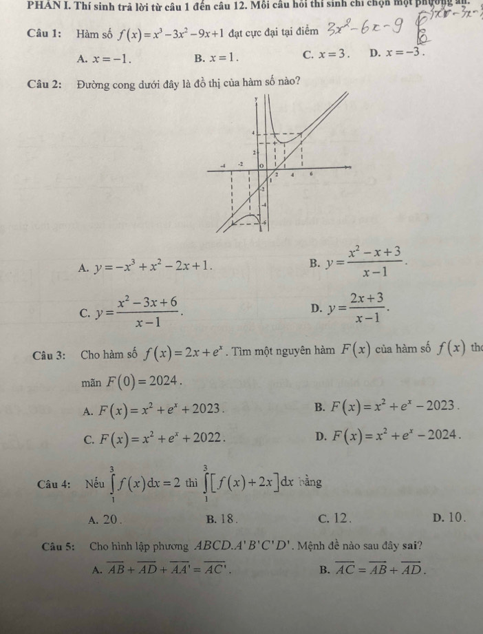 PHAN I. Thí sinh trả lời từ câu 1 đến câu 12. Mồi câu hồi thí sinh chỉ chọn một phường ủy.
Câu 1: Hàm số f(x)=x^3-3x^2-9x+1 đạt cực đại tại điểm
A. x=-1. B. x=1. C. x=3. D. x=-3. 
Câu 2: Đường cong dưới đây là đồ thị của hàm số nào?
A. y=-x^3+x^2-2x+1.
B. y= (x^2-x+3)/x-1 .
C. y= (x^2-3x+6)/x-1 . D. y= (2x+3)/x-1 . 
Câu 3: Cho hàm số f(x)=2x+e^x. Tìm một nguyên hàm F(x) của hàm số f(x) th
mãn F(0)=2024.
A. F(x)=x^2+e^x+2023. B. F(x)=x^2+e^x-2023.
D.
C. F(x)=x^2+e^x+2022. F(x)=x^2+e^x-2024. 
Câu 4: Nếu ∈tlimits _1^(3f(x)dx=2 thì ∈tlimits _1^3[f(x)+2x]dx bằng
A. 20 . B. 18. c. 12. D. 10.
Câu 5: Cho hình lập phương ABCD.. A'B'C'D' Mệnh đề nào sau đây sai?
A. overline AB)+overline AD+overline AA'=overline AC. B. overline AC=overline AB+overline AD.