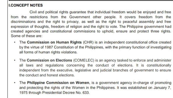 CONCEPT NOTES
Civil and political rights guarantee that individual freedom would be enjoyed and free
from the restrictions from the Government other people. It covers freedom from the
discriminations and the right to privacy, as well as the right to peaceful assembly and free
expression of thoughts, freedom of religion and the right to vote. The Philippine government had
created agencies and constitutional commissions to uphold, ensure and protect three rights.
Some of these are:
The Commission on Human Rights (CHR) is an independent constitutional office created
by the virtue of 1987 Constitution of the Philippines, with the primary function of investigating
all forms of human rights violations.
The Commission on Elections (COMELEC) is an agency tasked to enforce and administer
all laws and regulations concerning the conduct of elections. It is constitutionally
independent from the executive, legislative and judicial branches of government to ensure
the conduct and honest elections.
The Philippine Commission on Women, is a government agency in-charge of promoting
and protecting the rights of the Women in the Philippines. It was established on January 7,
1975 through Presidential Decree No. 633.