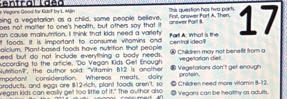 entral ldea
e Vegans Good for Kids? by L. Mijin This question has two parts.
eing a vegetarian as a child, some people believe, First, answer Part A. Then,
oes not matter to one's health, but others say that it answer Part B.
an cause malnutrition. I think that kids need a variety Part A: What is the
17
f foods. It is important to consume vitamins and central idea?
calcium. Plant-based foods have nutrition that people
need but do not include everything a body needs. Ⓐ Children may not benefit from a
According to the article, 'Do Vegan Kids Get Enough vegetarian diet.
Nutrition?', the author said: "Vitamin B12 is another ⑧ Vegetarians don't get enough
mportant consideration. Whereas meats, dairy protein.
broducts, and eggs are B12-rich, plant foods aren't, so © Children need more vitamin B-12.
vegan kids can easily get too little of it." The author also ◎ Vegans can be healthy as adults.