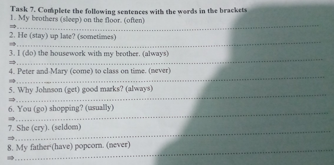 Task 7. Complete the following sentences with the words in the brackets 
_ 
1. My brothers (sleep) on the floor. (often) 
_ 
2. He (stay) up late? (sometimes) 
_ 
3. I (do) the housework with my brother. (always) 
_ 
4. Peter and Mary (come) to class on time. (never) 
_ 
5. Why Johnson (get) good marks? (always) 
_ 
6. You (go) shopping? (usually) 
_ 
7. She (cry). (seldom) 
_ 
8. My father (have) popcorn. (never)