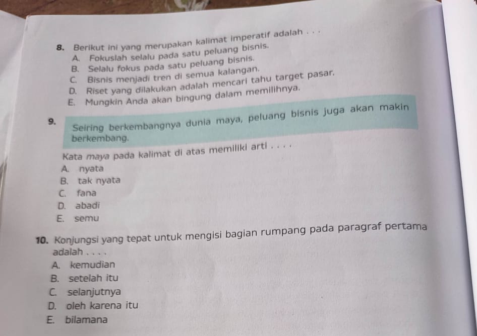 Berikut ini yang merupakan kalimat imperatif adalah . .
A. Fokuslah selalu pada satu peluang bisnis.
B. Selalu fokus pada satu peluang bisnis.
C. Bisnis menjadi tren di semua kalangan.
D. Riset yang dilakukan adalah mencari tahu target pasar.
E. Mungkin Anda akan bingung dalam memilihnya.
9.
Seiring berkembangnya dunia maya, peluang bisnis juga akan makin
berkembang.
Kata maya pada kalimat di atas memiliki arti . . . .
A. nyata
B. tak nyata
C. fana
D. abadi
E. semu
10. Konjungsi yang tepat untuk mengisi bagian rumpang pada paragraf pertama
adalah . . . .
A. kemudian
B. setelah itu
C. selanjutnya
D. oleh karena itu
E. bilamana