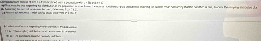 A simple random sample of size n=41 is obtained from a population with mu =68 and sigma =17, 
(a) What must be true regarding the distribution of the population in order to use the normal model to compute probabilities involving the sample mean? Assuming that this condition is true, describe the sampling distribution of x
(b) Assuming the normal model can be used, determine P(x<716)
(c) Assuming the normal model can be used, determine P(x ≥ 69.7)
a) What musl be true regarding the distribution of the population?
A. The sampling distribution must be assumed to be normal
B. The population must be normally distributed.