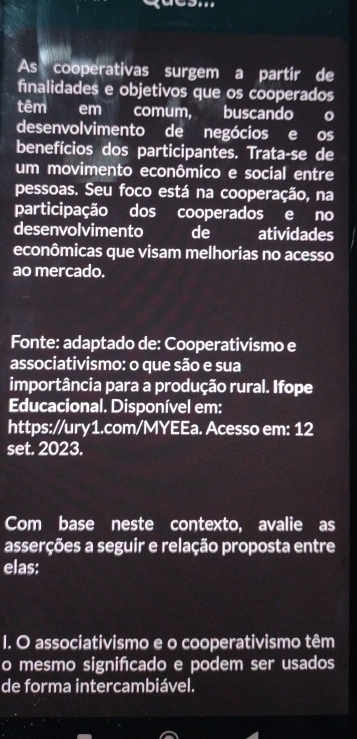 As cooperativas surgem a partir de 
finalidades e objetivos que os cooperados 
têm em comum, buscando o 
desenvolvimento de negócios e os 
benefícios dos participantes. Trata-se de 
um movimento econômico e social entre 
pessoas. Seu foco está na cooperação, na 
participação dos cooperados e no 
desenvolvimento de atividades 
econômicas que visam melhorias no acesso 
ao mercado. 
Fonte: adaptado de: Cooperativismo e 
associativismo: o que são e sua 
importância para a produção rural. Ifope 
Educacional. Disponível em: 
https://ury1.com/MYEEa. Acesso em: 12 
set. 2023. 
Com base neste contexto, avalie as 
asserções a seguir e relação proposta entre 
elas: 
I. O associativismo e o cooperativismo têm 
o mesmo signifcado e podem ser usados 
de forma intercambiável.