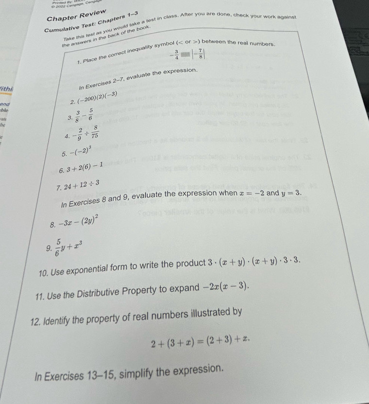 Printed By W 
Chapter Review 
Cumulative Test: Chapters 1-3 
Take this test as you would take a test in class. After you are done, check your work against 
the answers in the back of the book .
- 3/4 =|- 7/8 |
1. Place the correct inequality symbol () between the real numbers. 
(i thi 
In Exercises 2-7, evaluate the expression. 
end 
2. (-200)(2)(-3)
ble 
at 
3  3/8 - 5/6 
he 
4. - 2/9 /  8/75 
5. -(-2)^3
6. 3+2(6)-1
7. 24+12/ 3
In Exercises 8 and 9, evaluate the expression when x=-2 and y=3. 
8. -3x-(2y)^2
9.  5/6 y+x^3
10. Use exponential form to write the product 3· (x+y)· (x+y)· 3· 3. 
11. Use the Distributive Property to expand -2x(x-3). 
12. Identify the property of real numbers illustrated by
2+(3+x)=(2+3)+x. 
In Exercises 13-15, simplify the expression.