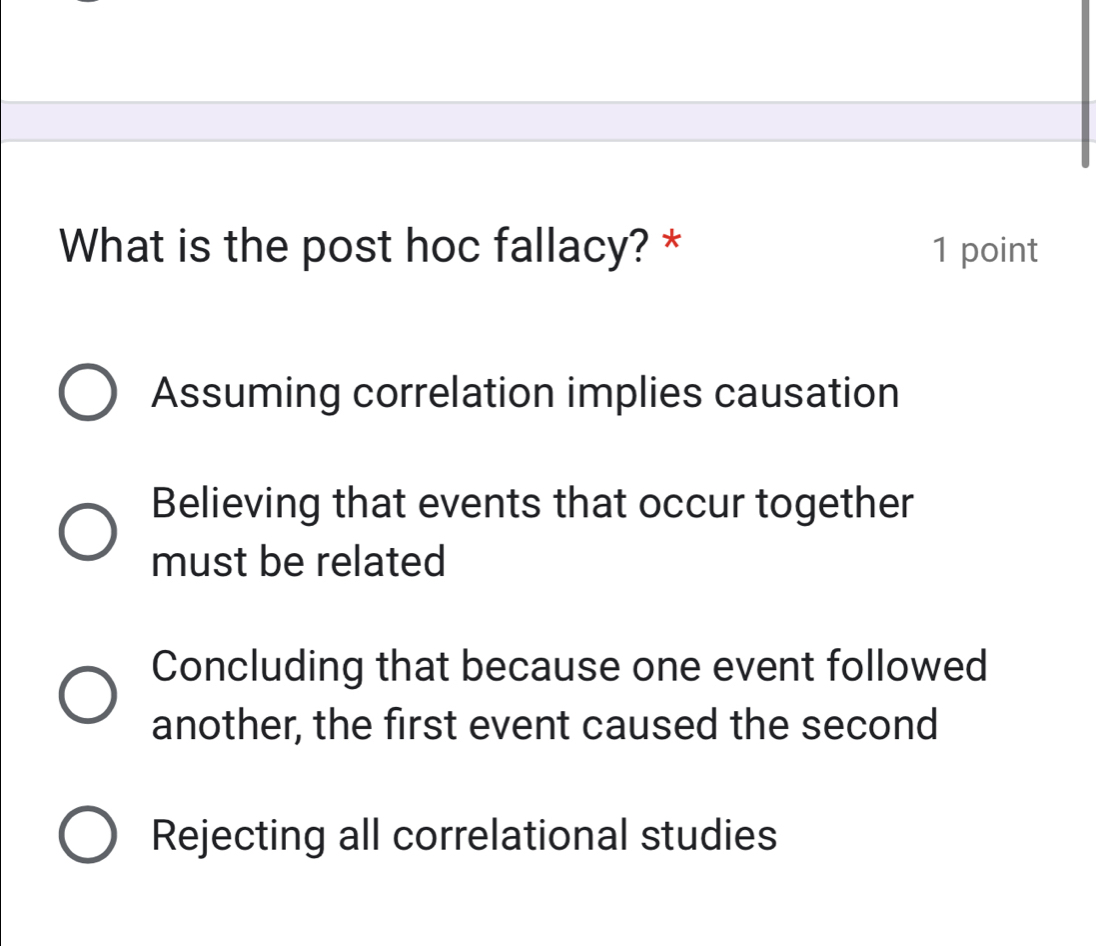 What is the post hoc fallacy? * 1 point
Assuming correlation implies causation
Believing that events that occur together
must be related
Concluding that because one event followed
another, the first event caused the second
Rejecting all correlational studies