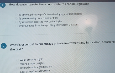 How do patent protections contribute to economic growth?
By allowing firms to profit from developing new technologies
By guaranteeing protections for firms
By restricting access to new technologies
By preventing firms from profiting after patent violations
7 What is essential to encourage private investment and innovation, according
the text?
Weak property rights
Strong property rights
Unpredictable legal decisions
Lack of legal infrastructure