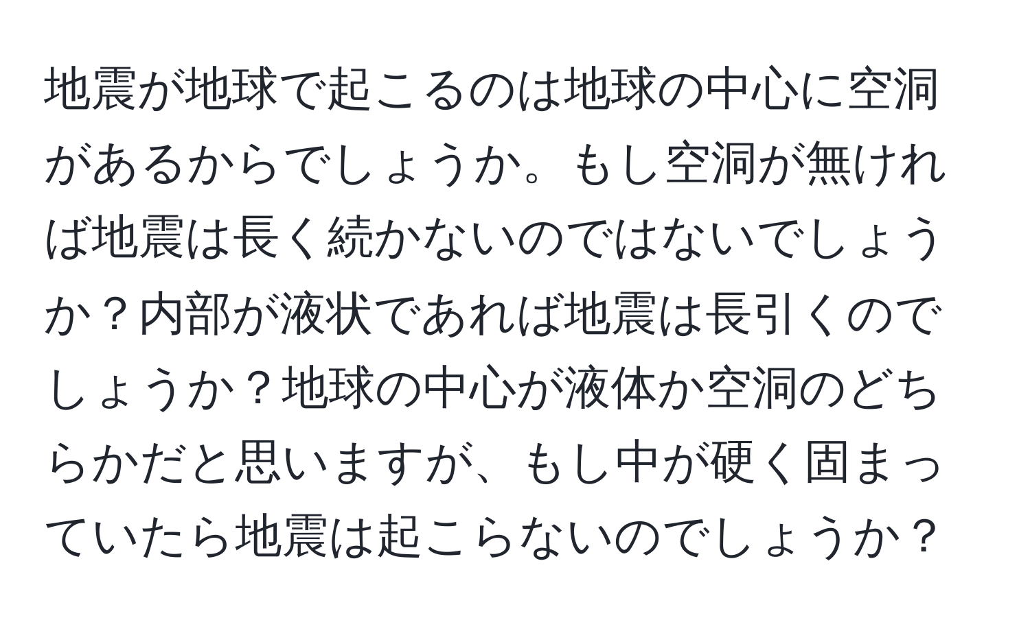 地震が地球で起こるのは地球の中心に空洞があるからでしょうか。もし空洞が無ければ地震は長く続かないのではないでしょうか？内部が液状であれば地震は長引くのでしょうか？地球の中心が液体か空洞のどちらかだと思いますが、もし中が硬く固まっていたら地震は起こらないのでしょうか？