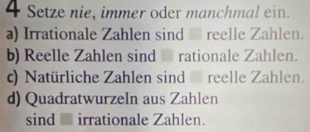 Setze nie, immer oder manchmal ein.
a) Irrationale Zahlen sind - reelle Zahlen.
b) Reelle Zahlen sind - rationale Zahlen.
c) Natürliche Zahlen sind reelle Zahlen.
d) Quadratwurzeln aus Zahlen
sind - irrationale Zahlen.