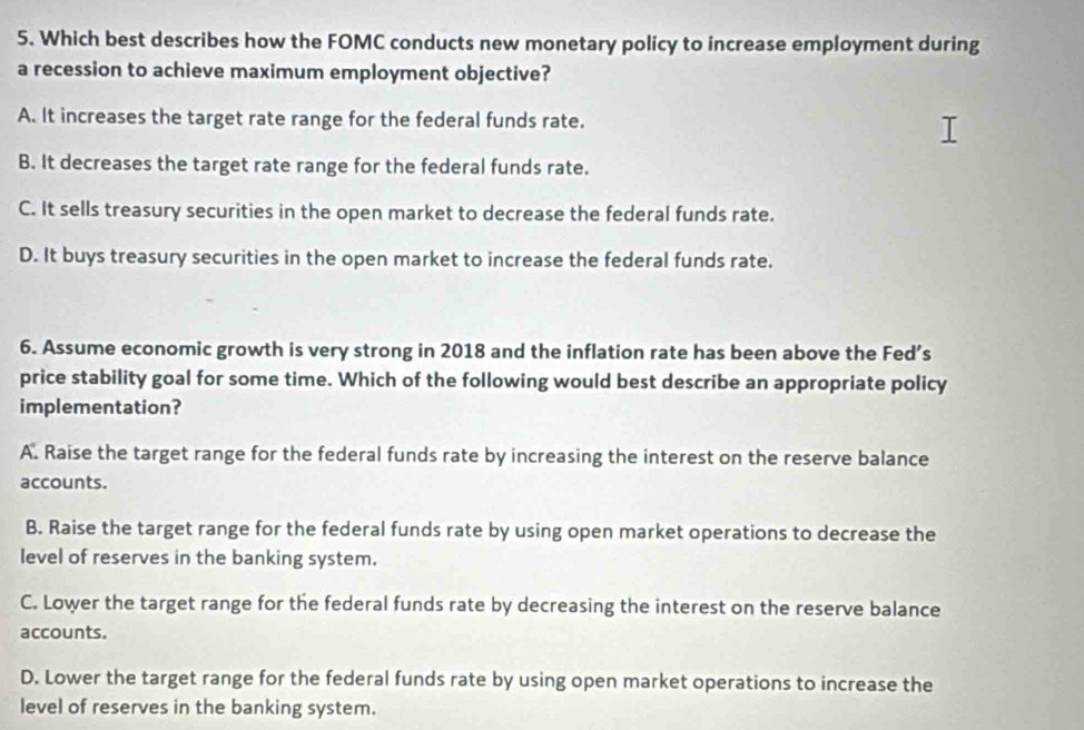 Which best describes how the FOMC conducts new monetary policy to increase employment during
a recession to achieve maximum employment objective?
A. It increases the target rate range for the federal funds rate.
B. It decreases the target rate range for the federal funds rate.
C. It sells treasury securities in the open market to decrease the federal funds rate.
D. It buys treasury securities in the open market to increase the federal funds rate.
6. Assume economic growth is very strong in 2018 and the inflation rate has been above the Fed’s
price stability goal for some time. Which of the following would best describe an appropriate policy
implementation?
A. Raise the target range for the federal funds rate by increasing the interest on the reserve balance
accounts.
B. Raise the target range for the federal funds rate by using open market operations to decrease the
level of reserves in the banking system.
C. Lower the target range for the federal funds rate by decreasing the interest on the reserve balance
accounts.
D. Lower the target range for the federal funds rate by using open market operations to increase the
level of reserves in the banking system.