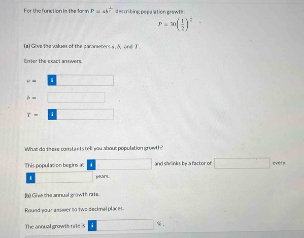 For the function in the form P=ab^(frac 1)T describing population growth:
P=30( 1/2 )^ 1/6 ·
(a) Give the values of the parameters a, b, and T. 
Enter the exact answers.
a= i f(f(x))=
b= □
T= i □°
What do these constants tell you about population growth? 
This population begins at i □ and shrinks by a factor of □ every 
i years. 
(b) Give the annual growth rate. 
Round your answer to two decimal places. 
The annual growth rate is i □ %.