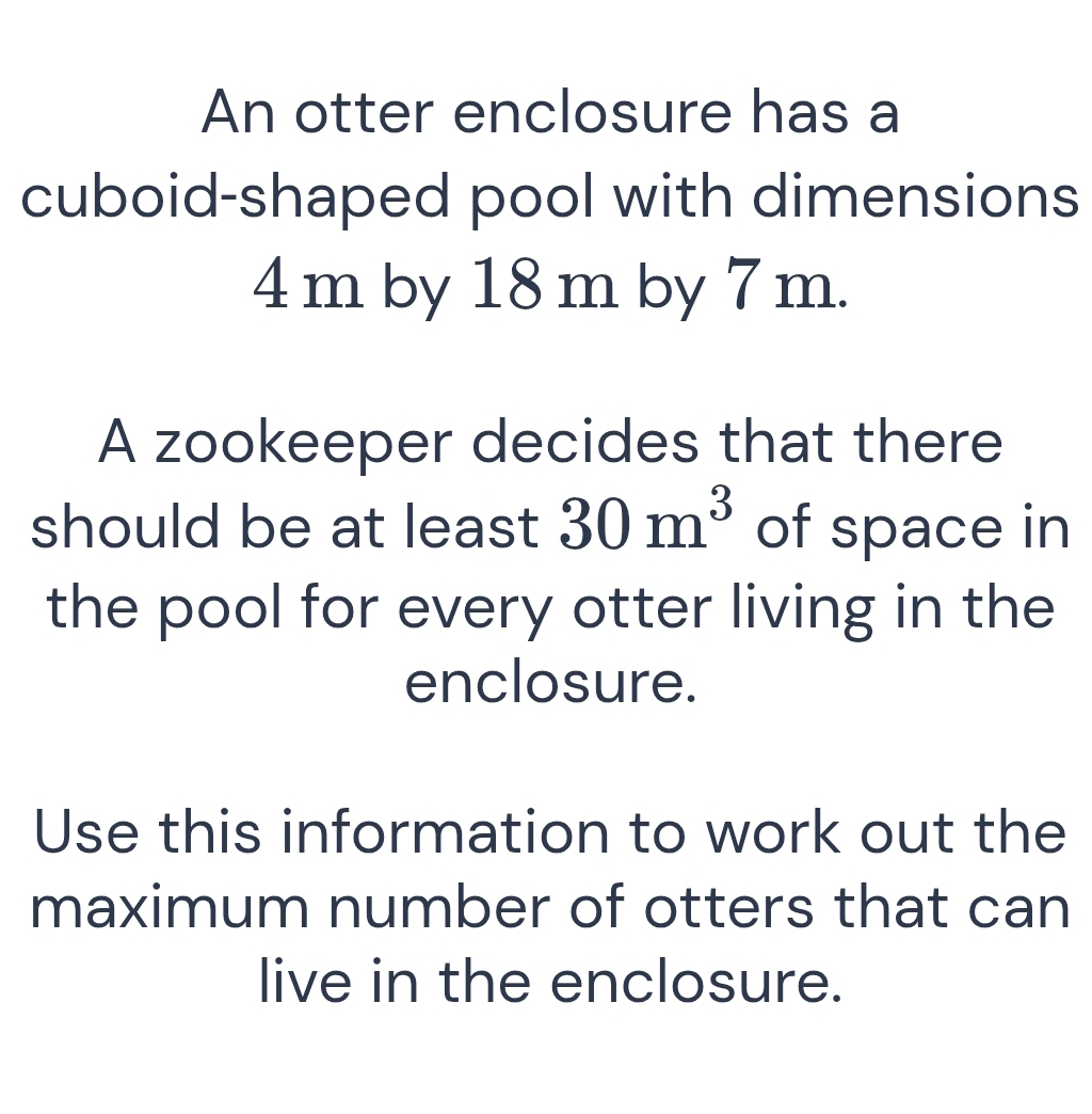 An otter enclosure has a 
cuboid-shaped pool with dimensions
4 m by 18 m by 7 m. 
A zookeeper decides that there 
should be at least 30m^3 of space in 
the pool for every otter living in the 
enclosure. 
Use this information to work out the 
maximum number of otters that can 
live in the enclosure.