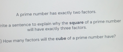 A prime number has exactly two factors. 
rite a sentence to explain why the square of a prime number 
will have exactly three factors. 
) How many factors will the cube of a prime number have?