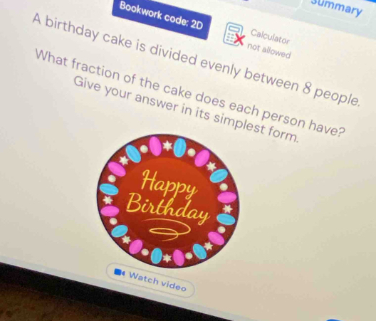 Summary 
Bookwork code: 2D Calculator 
not allowed 
A birthday cake is divided evenly between 8 people 
What fraction of the cake does each person have? 
Give your answer in its simplest form 
Watch video