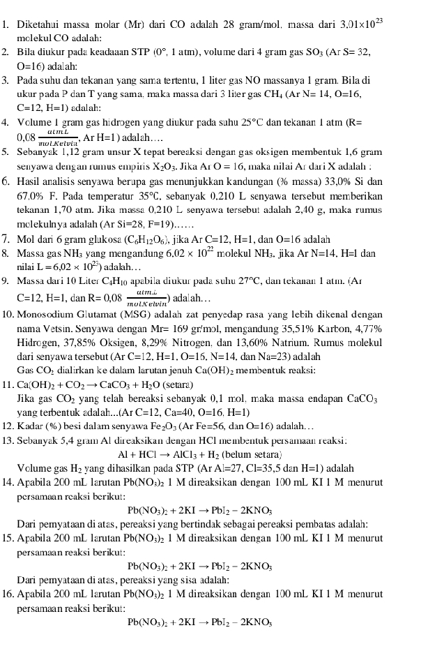 Diketahui massa molar (Mr) dari CO adalah 28 gram/mol, massa dari 3.01* 10^(23)
mclekul CO adalah:
2. Bila diukur pada keadaaan STP(0° 1 atm), volume dari 4 gram gas SO_3(ArS=32,
O=16) adalah:
3. Pada suhu dan tekanan yang sama tertentu, 1 liter gas NO massanya 1 gram. Bila di
ukur pada P dan T yang sama, maka massa dari 3 liter gas CH, _4(ArN=14,O=16,
C=12,H=1) adalah:
4. Volume 1 gram gas hidrogen yang diukur pada suhu 25°C dan tekanan 1 atm (R=
0,08 atmL/molKelvin ,ArH=1) adalah…
5. Sebanyak 1,12 gram unsur X tepat bereaksi dengan gas oksigen membentuk 1,6 gram
senyawa dengan rumus empiris X_2O_3. Jika Ar O=16 , maka nilai Ar dari X adalah :
6. Hasil analisis senyawa berupa gas menunjukkan kandungan (% massa) 33,0% Si dan
67,0% F. Pada temperatur 35°C.. sebanyak 0.210 L senyawa tersebut memberikan
tekanan 1,70 atm. Jika massa 0,210 L senyawa tersebut adalah 2,40 g, maka rumus
molekulnya adalah (Ar Si=28,F=19)......
7. Mol dari 6 gram glukosa (C_6H_12O_6) , jika ArC=12,H=1 , dan O=16 adalah
8. Massa gas NH yang mengandung 6.02* 10^(22) molekul NH_3. jika Ar N=14. .H=1 dan
nilai L=6,02* 10^(23)) adalah.  
9. Massa dari 10 Liter C₄H₁ apabila diukur pada suhu 27°C , dan tekanan 1 atm. (Ar
C=12,H=1,danR=0,08 (atm.L)/mol.Ketvin )adalah..
10. Monosodium Glutamat (MSG) adalah zat penyedap rasa yang lebih dikenal dengan
nama Vetsin. Senyawa dengan Mr=169 gr/mol, mengandung 35,51% Karbon, 4,77%
Hidrogen, 37,85% Oksigen, 8,29% Nitrogen, dan 13,60% Natrium. Rumus molekul
dari senyawa tersebut (ArC=12.H=1.O=16,N=14. dan Na=23) adalah
Gas CO dialirkan ke dalam larutan jenuh Ca(OH) 2membentuk reaksi:
11. Ca(OH)_2+CO_2to CaCO_3+H_2O (setara)
Jika gas CO_2 yang telah bereaksi sebanyak 0,1 mol, maka massa endapan CaCO_3
yang terbentuk adalah...(Ar C=12,Ca=40,O=16,H=1)
12. Kadar (%) besi dalam senyawa Fe_2O_3(ArFe=56 , dan O=16) adalah. . 
13. Sebanyak 5,4 gram Al direaksikan dengan HCl membentuk persamaan reaksi:
Al+HClto AlCl_3+H_2 (belum setara)
Volume gas H_2 yang dihasilkan pada STP (Ar. Al=27,Cl=35,5dan1 H=1) adalah
14. Apabila 200 mL 1arutan Pb(NO_3)_2 1 M direaksikan dengan 100mL KI 1 M menurut
persamaan reaksi berikut:
Pb(NO_3)_2+2KIto PbI_2-2KNO_3
Dari pemyataan di atas, pereaksi yang bertindak sebagai pereaksi pembatas adalah:
15. Apabila 200 mL larutan Pb(NO_3)_2 1 M direaksikan dengan 100 mL KI 1 M menurut
persamaan reaksi berikut:
Pb(NO_3)_2+2KIto PbI_2-2KNO_3
Dari pernyataan di atas, pereaksi yang sisa adalah:
16. Apabila 200 mL 1arutan Pb(NO_3)_2 1 M direaksikan dengan 100 mL KI 1 M menurut
persamaan reaksi berikut:
Pb(NO_3)_2+2KIto PbI_2-2KNO_3