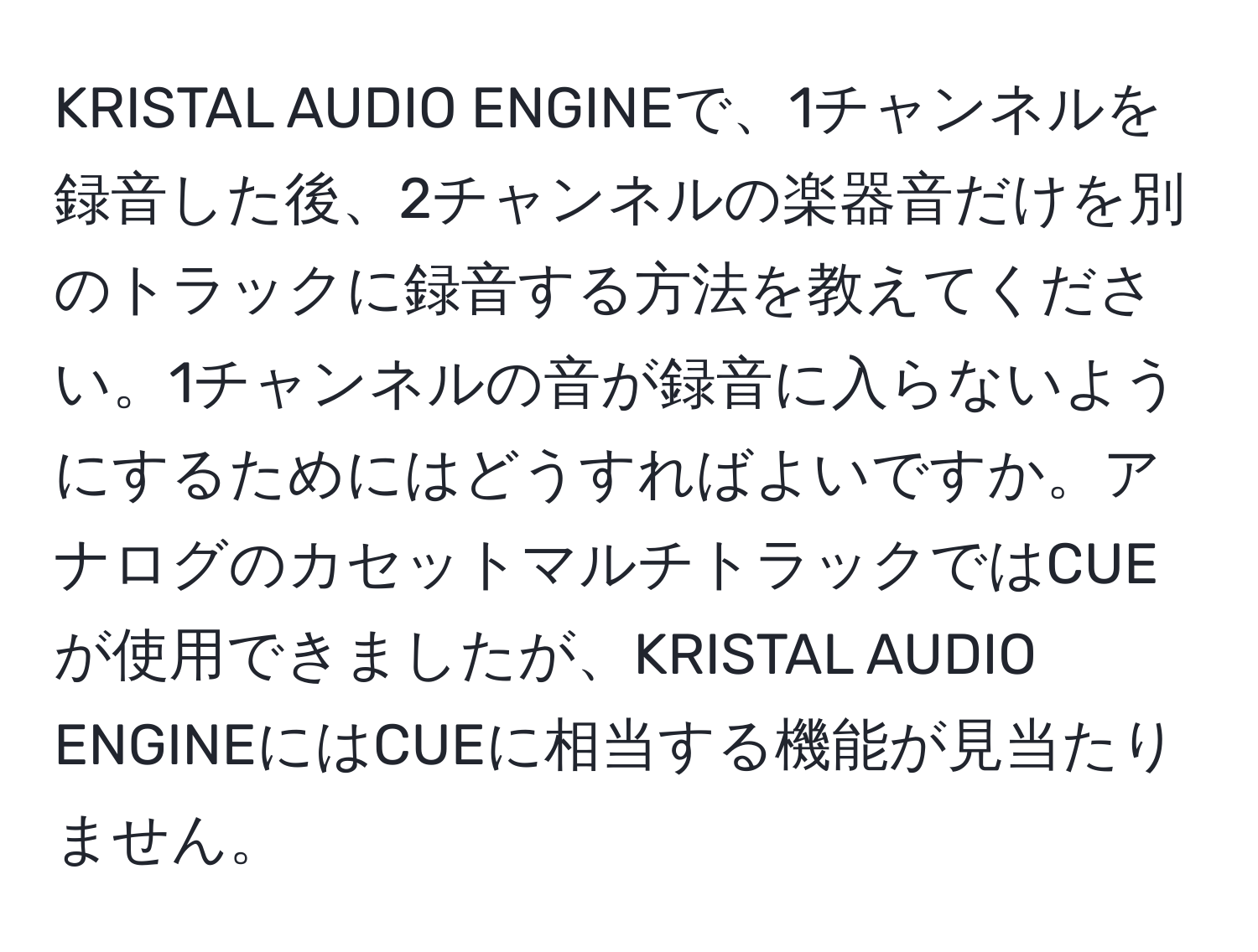 KRISTAL AUDIO ENGINEで、1チャンネルを録音した後、2チャンネルの楽器音だけを別のトラックに録音する方法を教えてください。1チャンネルの音が録音に入らないようにするためにはどうすればよいですか。アナログのカセットマルチトラックではCUEが使用できましたが、KRISTAL AUDIO ENGINEにはCUEに相当する機能が見当たりません。