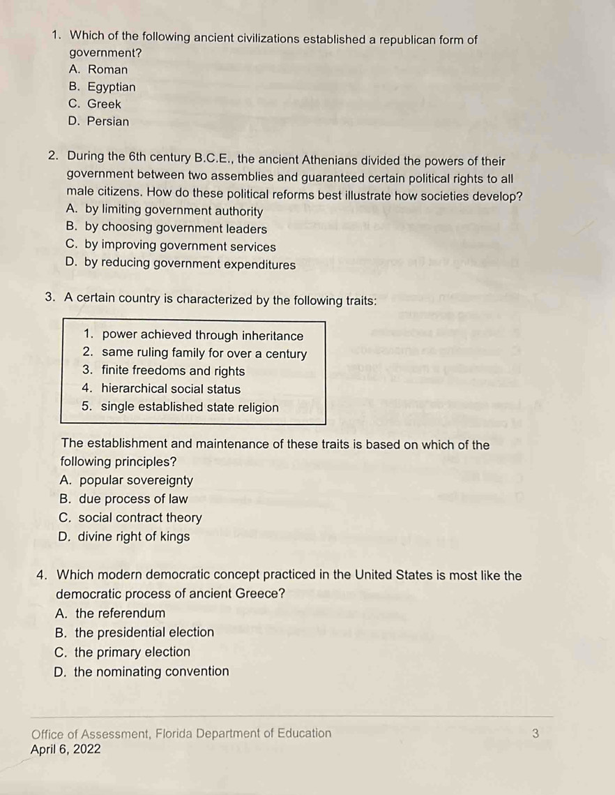 Which of the following ancient civilizations established a republican form of
government?
A. Roman
B. Egyptian
C. Greek
D. Persian
2. During the 6th century B.C.E., the ancient Athenians divided the powers of their
government between two assemblies and guaranteed certain political rights to all
male citizens. How do these political reforms best illustrate how societies develop?
A. by limiting government authority
B. by choosing government leaders
C. by improving government services
D. by reducing government expenditures
3. A certain country is characterized by the following traits:
1. power achieved through inheritance
2. same ruling family for over a century
3. finite freedoms and rights
4. hierarchical social status
5. single established state religion
The establishment and maintenance of these traits is based on which of the
following principles?
A. popular sovereignty
B. due process of law
C. social contract theory
D. divine right of kings
4. Which modern democratic concept practiced in the United States is most like the
democratic process of ancient Greece?
A. the referendum
B. the presidential election
C. the primary election
D. the nominating convention
Office of Assessment, Florida Department of Education 3
April 6, 2022