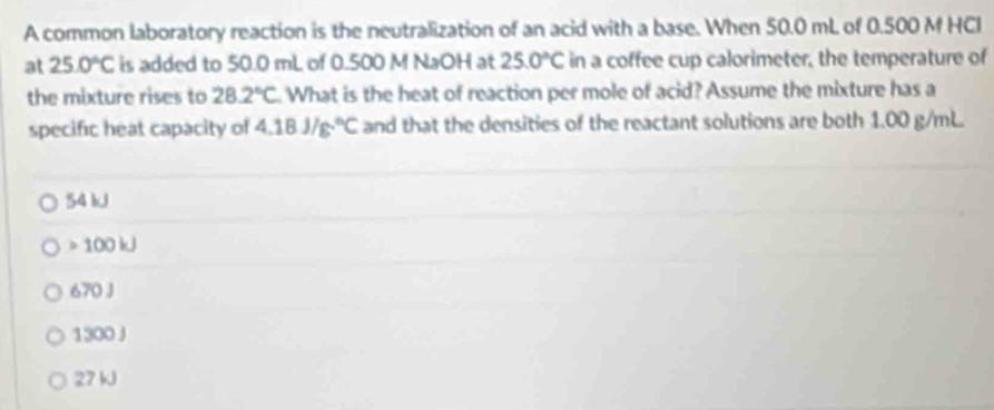 A common laboratory reaction is the neutralization of an acid with a base. When 50.0 mL of 0.500 M HCI
at 25.0°C is added to 50.0 mL of 0.500 M NaOH at 25.0°C in a coffee cup calorimeter, the temperature of
the mixture rises to 28.2°C What is the heat of reaction per mole of acid? Assume the mixture has a
specific heat capacity of 4.18J/g.^circ C and that the densities of the reactant solutions are both 1.00 g/mL.
54 kJ
100 kJ
670 J
1300J
27 kJ