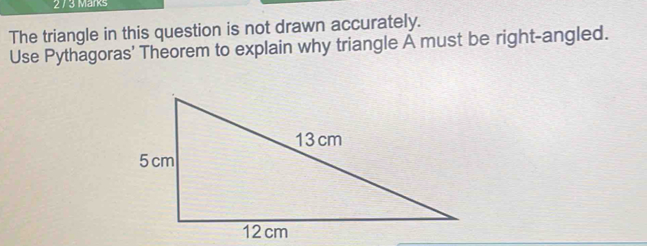 2 / 3 Marks 
The triangle in this question is not drawn accurately. 
Use Pythagoras' Theorem to explain why triangle À must be right-angled.