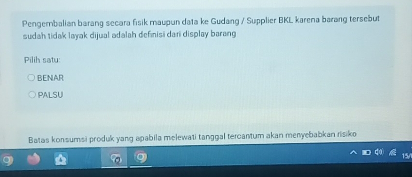 Pengembalian barang secara fisik maupun data ke Gudang / Supplier BKL karena barang tersebut
sudah tidak layak dijual adalah definisi dari display barang
Pilih satu:
BENAR
PALSU
Batas konsumsi produk yang apabila melewati tanggal tercantum akan menyebabkan risiko
15/