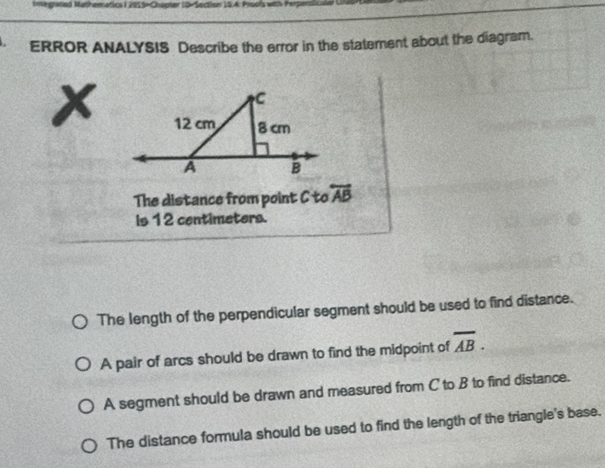 Integnaied Mathematics I 2015-Chapter 10-Section 15.4: Prools with Perpars
ERROR ANALYSIS Describe the error in the statement about the diagram.
x
The distance from point C to overleftrightarrow AB
is 12 centimeters.
The length of the perpendicular segment should be used to find distance.
A pair of arcs should be drawn to find the midpoint of overline AB.
A segment should be drawn and measured from C to B to find distance.
The distance formula should be used to find the length of the triangle's base.