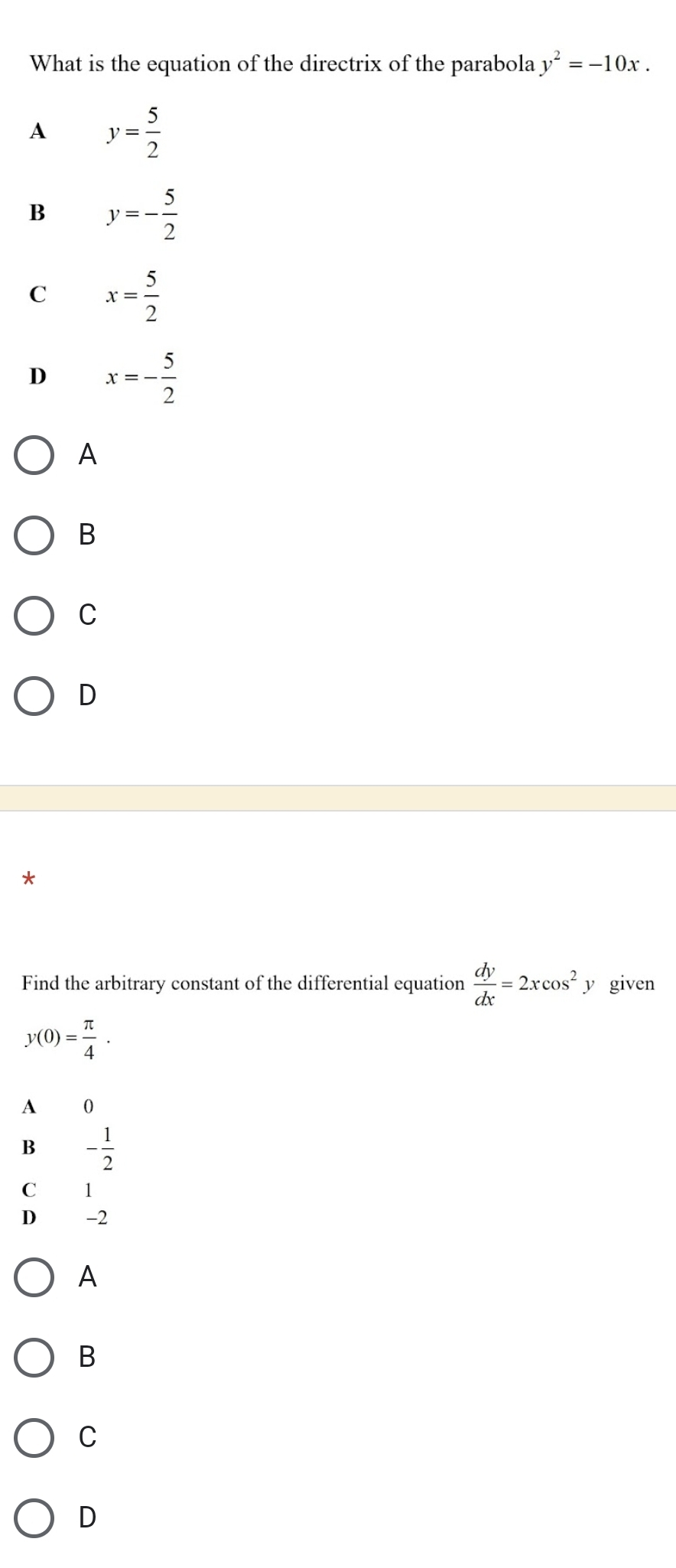 What is the equation of the directrix of the parabola y^2=-10x.
A y= 5/2 
B y=- 5/2 
C x= 5/2 
D x=- 5/2 
A
B
C
D
*
Find the arbitrary constant of the differential equation  dy/dx =2xcos^2 y given
y(0)= π /4 .
A 0
B - 1/2 
C 1
D -2
A
B
C
D