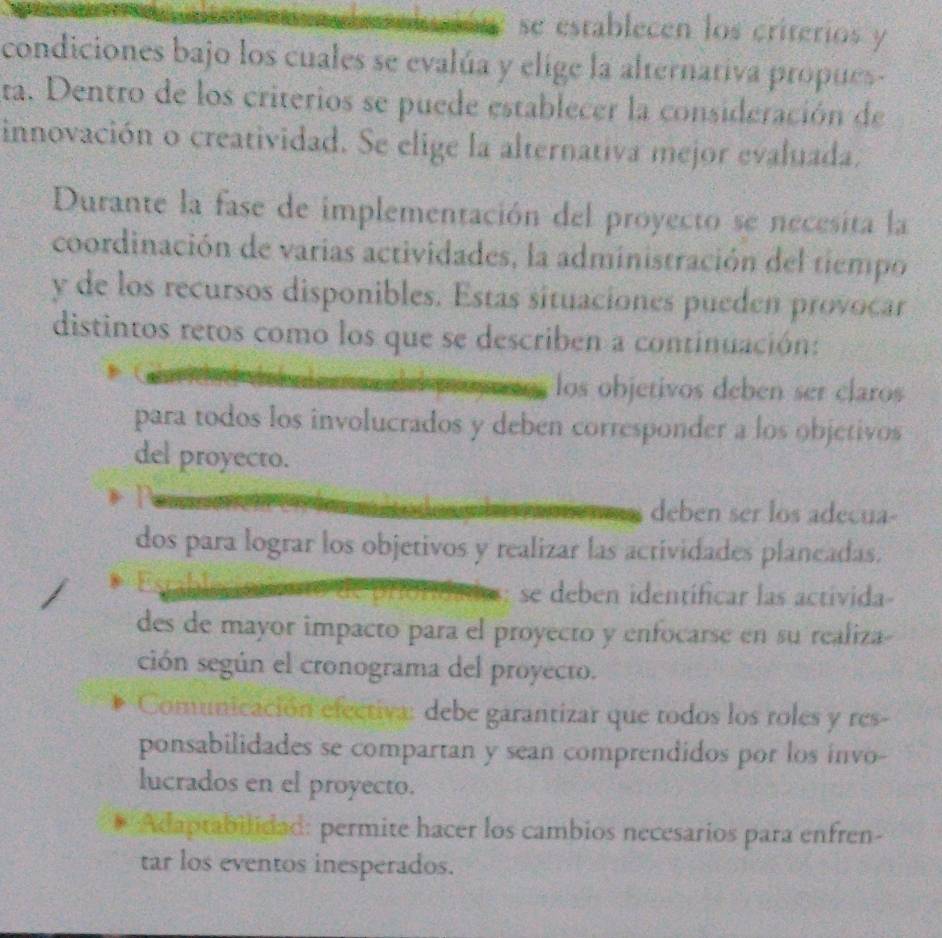 se establecen los criterios y
condiciones bajo los cuales se evalúa y elige la alternativa propues-
ta. Dentro de los criterios se puede establecer la consideración de
innovación o creatividad. Se elige la alternativa mejor evaluada.
Durante la fase de implementación del proyecto se necesita la
coordinación de varias actividades, la administración del tiempo
y de los recursos disponibles. Estas situaciones pueden provocar
distintos retos como los que se describen a continuación:
los objetivos deben ser claros
para todos los involucrados y deben corresponder a los objetivos
del proyecto.
deben ser los adecua-
dos para lograr los objetivos y realizar las actividades planeadas.
: se deben identíficar las actívida-
des de mayor impacto para el proyecto y enfocarse en su realiza-
ción según el cronograma del proyecto.
Comunicación electiva: debe garantizar que todos los roles y res-
ponsabilidades se compartan y sean comprendidos por los invo-
lucrados en el proyecto.
* Adaptabilidad: permite hacer los cambios necesarios para enfren-
tar los eventos inesperados.