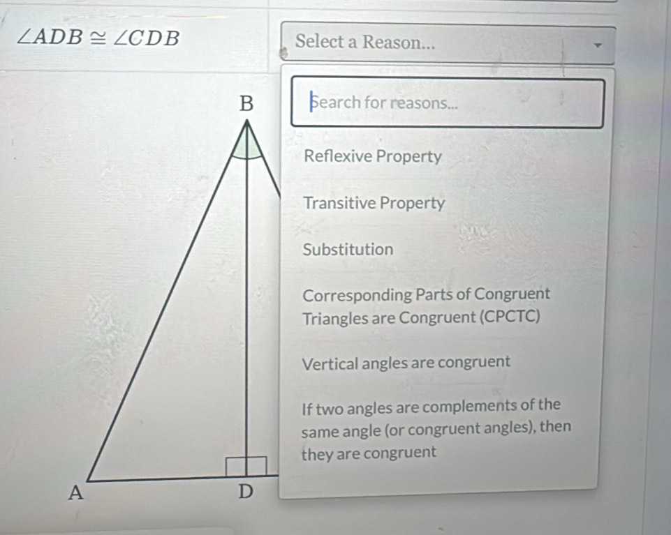 ∠ ADB≌ ∠ CDB Select a Reason...
þearch for reasons...
Reflexive Property
Transitive Property
Substitution
Corresponding Parts of Congruent
Triangles are Congruent (CPCTC)
Vertical angles are congruent
If two angles are complements of the
same angle (or congruent angles), then
they are congruent