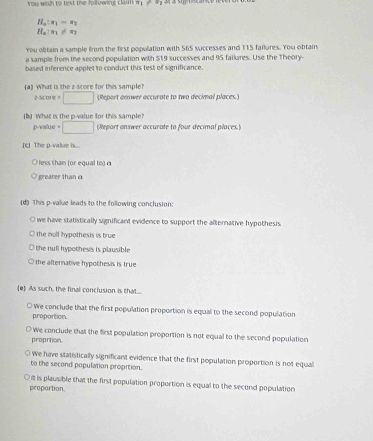 You wish to test the following claim π _1!= π _2 at à signmcance le
H_a:π _1=π _2
H_a:π _1!= π _2
You obtain a sample from the first population with 565 successes and 115 failures. You obtain
a sample from the second population with 519 successes and 95 failures. Use the Theory-
based inference applet to conduct this test of significance.
(a) What is the z-score for this sample?
zscore =□ (Report answer accurate to two decimal places.)
(b) What is the p -value for this sample?
p-value = □ (Report answer accurate to four decimal places.)
(c) The p -value is...
O less than (or equal to) α
a greater than α
(d) This p -value leads to the following conclusion:
we have statistically significant evidence to support the alternative hypothesis
the null hypothesis is true
the null hypothesis is plausible
the alternative hypothesis is true
(e) As such, the final conclusion is that...
We conclude that the first population proportion is equal to the second population
proportion.
We conclude that the first population proportion is not equal to the second population
proprtion.
We have statistically significant evidence that the first population proportion is not equal
to the second population proprtion.
It is plausible that the first population proportion is equal to the second population
proportion.