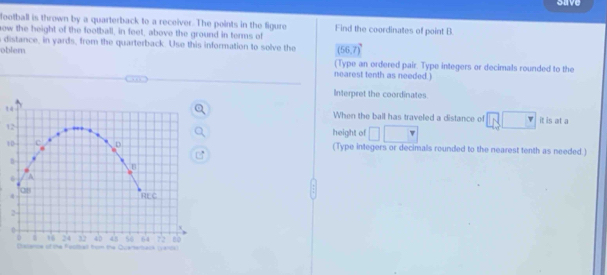 save 
football is thrown by a quarterback to a receiver. The points in the figure Find the coordinates of point B
ow the height of the football, in feet, above the ground in terms of 
s distance, in yards, from the quarterback. Use this information to solve the (56,7)^circ 
oblem (Type an ordered pair. Type integers or decimals rounded to the 

nearest tenth as needed.) 
Interpret the coordinates. 
When the ball has traveled a distance of □ 8□ it is at a 
1 
height of □ □
1 (Type integers or decimals rounded to the nearest tenth as needed )