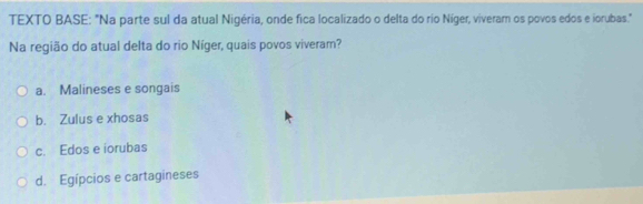 TEXTO BASE: "Na parte sul da atual Nigéria, onde fica localizado o delta do rio Níger, viveram os povos edos e iorubas."
Na região do atual delta do rio Níger, quais povos viveram?
a. Malineses e songais
b. Zulus e xhosas
c. Edos e iorubas
d. Egípcios e cartagineses