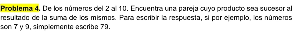 Problema 4. De los números del 2 al 10. Encuentra una pareja cuyo producto sea sucesor al 
resultado de la suma de los mismos. Para escribir la respuesta, si por ejemplo, los números 
son 7 y 9, simplemente escribe 79.