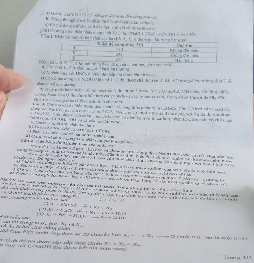 Giá trị của V là 237m^3 (kết quá làm tròn đến hàng đơn vị).
b) Trong thí nghiệm điện phần thì Cl_2 sẽ thoát ra tại cathode.
c) Có thể dùng sulfuric acid đặc làm khô khí chlorine thoát ra.
d) Phương trình điện phân dung dịch NaCl là: 2NaCl+2H_2Oto 2NaOH+H_2+Cl_2
Câu 2. Khảo sát một số tinh chất của ba chất X,
Biếtaniline, glutamic acid.
a) Các chất Y, Z là chất lóng ở điều kiện thường.
b) X phản ứng với HNO_2 ở nhiệt độ thấp thu được khí nitrogen.
c) Cho Z tác dụng với NaOH tỉ lệ mol 1:2 thu được chất hữu cơ T. Khi đặt trong điện trường chất T di
chuyển về cực dương.
d) Thuỷ phân hoàn toàn 1,0 mol peptide Q thu được 3,0 mol Y và 2,0 mol Z. Mặt khác, nếu thuỷ phân
không hoàn toàn Q thu được hỗn hợp các peptide và các α-amino acid, trong đó có tripeptide Gly-Glu-
Glu. Có hai công thức Q thoả mãn tính chất trên.
Câu 3. Citric acid có nhiều trong quả chanh, có công thức phân tử là C_6H_8O_7. Cho 1,0 mol citric acid tác
dụng với Na₂CO₃ dư, thu được 1,5 mol CO_2 Nếu cho 1,0 mol citric acid tác dụng với Na dư thì thu được
2,0 mol H₂. Biết rằng mạch chính của citric acid có năm nguyên tử carbon, phân tử citric acid có chứa các
nhóm chức -COOH, -OH và có cầu tạo đối xứng
a) Citric acid là hợp chất đa chức.
b) Phân tử citric acid có ba nhóm -COOH.
c) Phân tử citric acid có hai nhóm methylene.
d) Citric acid có thể dùng làm chất phụ gia thực phẩm.
Câu 4. Tiến hành thi nghiệm theo các bước sau:
Bước 1: Cho khoảng 2 gam chất béo và khoảng 4 mL dung dịch NaOH 40% vào bát sứ. Đun hỗn hợp
trong khoảng 10 phút và liên tục khuẩy bằng đũa thủy tinh. Nếu thể tích nước giảm cần bổ sung thêm nước.
khuẩy nhẹ. Đễ nguội hỗn hợp.
Bước 2: Rót hỗn hợp sau bước 1 vào cốc thuỷ tinh chứa khoảng 30 mL dung dịch NaCl bão hoà,
a) Vai trò của dung dịch NaCl bão hòa ở bước 2 là đễ tách muối sodium của acid béo ra khỏi hỗn hợp.
b) Sau bước 2 thấy có lớp chất rắn màu trắng chứa muối sodium của acid béo nỗi lên.
c) Ở bước 1, nểu thay mỡ lợn bằng dầu nhớt thì hiện tượng thí nghiệm sau bước 2 vẫn xây ra tương tự.
d) Trong công nghiệp, phân ứng ở thí nghiệm trên được ứng dụng đễ sản xuất xà phòng và glycerol.
PHẢN III. Câu trấc nghiệm yêu cầu trã lời ngắn. Thí sinh trả lời từ câu 1 đến câu 6.
Cầu 1. Ester mạch hồ X là dung môi hữu cơ dược sử dụng nhiều trong công nghiệp hoá chất. Phổ MS của
cho biết khối lượng phân tử là 88. Trong đời sống, hợp chất X₂ được điều chế từ quá trình lên men tinh
và là một thành phần của xăng Es.
các phương trình hoá học sau:
(1)
(2) X+NaOHxrightarrow i^nX_1+X_2
(3)
bhát biểu sau: X_3+Br_2+H_2Oto X_4+2HBr X_2+CuOxrightarrow I°X_3+Cu+H_2O
7  tan tốt trong nước hơn X_1 và X_2.
và Xã là hai chất đồng phân.
thể thực hiện phản ứng theo sơ đồ chuyển hoá X_2to X_4to X (mỗi mũi tên là một phản
ư nhiệt độ sôi được sắp xếp theo chiều X_2
n ứng với I/NaOH thu được kết tủa màu vàng.
Trang 3/4