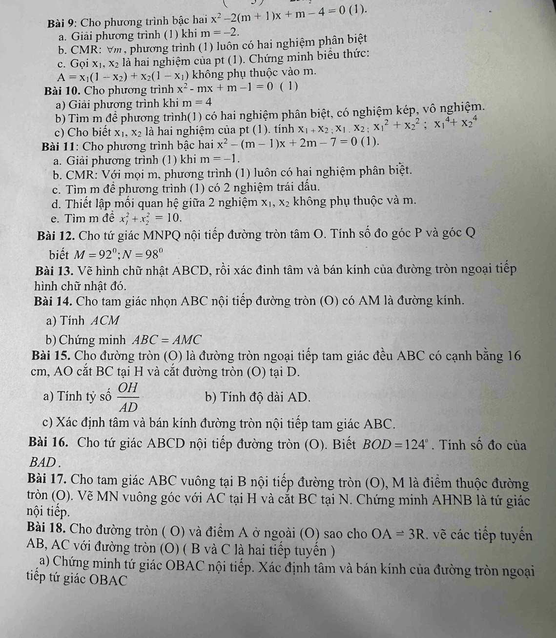 Cho phương trình bậc hai x^2-2(m+1)x+m-4=0(1)
a. Giải phương trình (1) khi m=-2.
b. CMR: Vm, phương trình (1) luôn có hai nghiệm phân biệt
c. Gọi X_1,X_2 là hai nghiệm của pt (1). Chứng minh biểu thức:
A=x_1(1-x_2)+x_2(1-x_1) không phụ thuộc vào m.
Bài 10. Cho phương trình x^2-mx+m-1=0 ( 1)
a) Giải phương trình khi m=4
b) Tìm m để phương trình(1) có hai nghiệm phân biệt, có nghiệm kép, vô nghiệm.
c) Cho biết X_1,X_2 là hai nghiệm của pt (1). tính X_1+X_2;X_1.X_2;X_1^(2+X_2^2;X_1^4+X_2^4
*  Bài 11: Cho phương trình bậc hai x^2)-(m-1)x+2m-7=0(1).
a. Giải phương trình (1) khi m=-1.
b. CMR: Với mọi m, phương trình (1) luôn có hai nghiệm phân biệt.
c. Tìm m để phương trình (1) có 2 nghiệm trái đấu.
d. Thiết lập mối quan hệ giữa 2 nghiệm X_1,X_2 không phụ thuộc và m.
e. Tìm m đề x_1^(2+x_2^2=10.
Bài 12. Cho tứ giác MNPQ nội tiếp đường tròn tâm O. Tính số đo góc P và góc Q
biết M=92^circ);N=98°
Bài 13. Vẽ hình chữ nhật ABCD, rồi xác đinh tâm và bán kính của đường tròn ngoại tiếp
hình chữ nhật đó.
Bài 14. Cho tam giác nhọn ABC nội tiếp đường tròn (O) có AM là đường kính.
a) Tinh ACM
b) Chứng minh ABC=AMC
Bài 15. Cho đường tròn (O) là đường tròn ngoại tiếp tam giác đều ABC có cạnh bằng 16
cm, AO cắt BC tại H và cắt đường tròn (O) tại D.
a) Tính tỷ số  OH/AD  b) Tính độ dài AD.
c) Xác định tâm và bán kính đường tròn nội tiếp tam giác ABC.
Bài 16. Cho tứ giác ABCD nội tiếp đường tròn (O). Biết BOD=124°. Tính số đo của
BAD .
Bài 17. Cho tam giác ABC vuông tại B nội tiếp đường tròn (O), M là điểm thuộc đường
tròn (O). Vẽ MN vuông góc với AC tại H và cắt BC tại N. Chứng minh AHNB là tứ giác
nội tiếp.
Bài 18. Cho đường tròn ( O) và điểm A ở ngoài (O) sao cho OA=3R.. vẽ các tiếp tuyến
AB, AC với đường tròn (O) ( B và C là hai tiếp tuyển )
a) Chứng minh tứ giác OBAC nội tiếp. Xác định tâm và bán kính của đường tròn ngoại
tiếp tứ giác OBAC