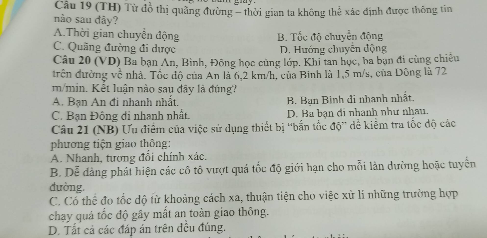 (TH) Từ đồ thị quãng đường - thời gian ta không thể xác định được thông tin
nào sau đây?
A.Thời gian chuyên động B. Tốc độ chuyển động
C. Quãng đường đi được D. Hướng chuyển động
Câu 20 (VD) Ba bạn An, Bình, Đông học cùng lớp. Khi tan học, ba bạn đi cùng chiều
trên đường về nhà. Tốc độ của An là 6,2 km/h, của Bình là 1,5 m/s, của Đông là 72
m/min. Kết luận nào sau đây là đúng?
A. Bạn An đi nhanh nhất.
B. Bạn Bình đi nhanh nhất.
C. Bạn Đông đi nhanh nhất. D. Ba bạn đi nhanh như nhau.
Câu 21 (NB) Ưu điểm của việc sử dụng thiết bị “bắn tốc độ” để kiểm tra tốc độ các
phương tiện giao thông:
A. Nhanh, tương đồi chính xác.
B. Dễ dàng phát hiện các cô tô vượt quá tốc độ giới hạn cho mỗi làn đường hoặc tuyển
đường.
C. Có thể đo tốc độ từ khoảng cách xa, thuận tiện cho việc xử lí những trường hợp
chạy quá tốc độ gây mất an toàn giao thông.
D. Tất cả các đáp án trên đều đúng.