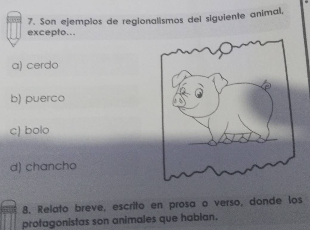 Son ejemplos de regionalismos del siguiente animal,
excepto...
a) cerdo
b) puerco
c) bolo
d) chancho
8. Relato breve, escrito en prosa o verso, donde los
protagonistas son animales que hablan.