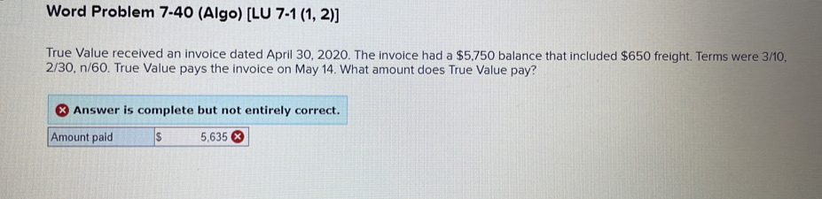 Word Problem 7-40 (Algo) [LU 7 -1(1,2)] 
True Value received an invoice dated April 30, 2020. The invoice had a $5,750 balance that included $650 freight. Terms were 3/10,
2/30, n/60. True Value pays the invoice on May 14. What amount does True Value pay? 
Answer is complete but not entirely correct. 
Amount paid $ 5,635