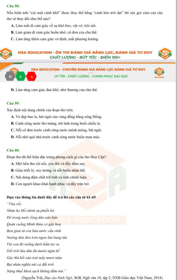 Nếu hình ảnh “củi một cảnh khô” được thay thế bằng “cánh bèo trôi dạt” thì sức gợi cảm của câu
thơ sẽ thay đổi như thế nào?
A. Làm mất đi cảm giác về sự khô héo, vật vờ, trôi nổi.
B. Làm giảm đi cảm giác buồn nhớ, cô đơn của chủ thể.
C. Làm tăng thêm cảm giác vô định, mất phương hướng.
HSA EDUCATION - ÔN THI đÁNH GIá NĂNG LựC, đÁNH Giá tư DUy
CHÁT LƯợNG - BỨT TỐC - ĐIẾM 100+
HSA EDUCATION - CHUyÊN ĐÁnH Giá NănG Lực đánh Giá Tư Duy
H s A  UY TÍN - CHÁT LƯợNG - CHINH PHỤC ĐAI HỌC
D. Làm tăng cảm giác đau khổ, nhớ thương của chủ thể,
Câu 59:
Xác định nội dung chính của đoạn thơ trên.
A. Vẻ đẹp bao la, bát ngát của vùng đồng bằng sông Hồng.
B. Cảnh sông nước thơ mộng, trữ tình trong buổi chiều tà.
C. Nỗi cô đơn trước cảnh sông nước mênh mông, bát ngát.
D. Nỗi nhớ quê nhà trước cảnh sông nước buồn man mác.
Câu 60:
Đoạn thơ đã thể hiện đặc trưng phong cách gì của thơ Huy Cận?
A. Một hồn thơ sôi nổi, yêu đời và đầy đắm say.
B. Giàu triết lý, suy tưởng và nỗi buồn nhân thế.
C. Nội dung đậm chất trữ tình và tính chính luận.
D. Con người khao khát hạnh phúc và đầy trăn trở.
Dựa vào thông tin dưới đây để trả lời các câu từ 61-65
'Vừa rồi:
Nhân họ Hồ chính sự phiền hà
Để trong nước lòng dân oán hận EDUCATION
Quân cuồng Minh thừa cơ gây hoạ
Bọn gian tà còn bán nước cầu vinh
Nướng dân đen trên ngọn lửa hung tàn
Vùi con đỏ xuống dưới hầm tai vạ
Dổi trời lừa dân đủ muôn ngàn kế
Gây thù kết oán trải mấy mươi năm
Bại nhân nghĩa nát cả đất trời.
Nặng thuế khoá sạch không đầm núi.''
(Nguyễn Trãi, Đại cáo bình Ngồ, SGK Ngữ văn 10, tập 2, NXB Giáo dục Việt Nam, 2014)