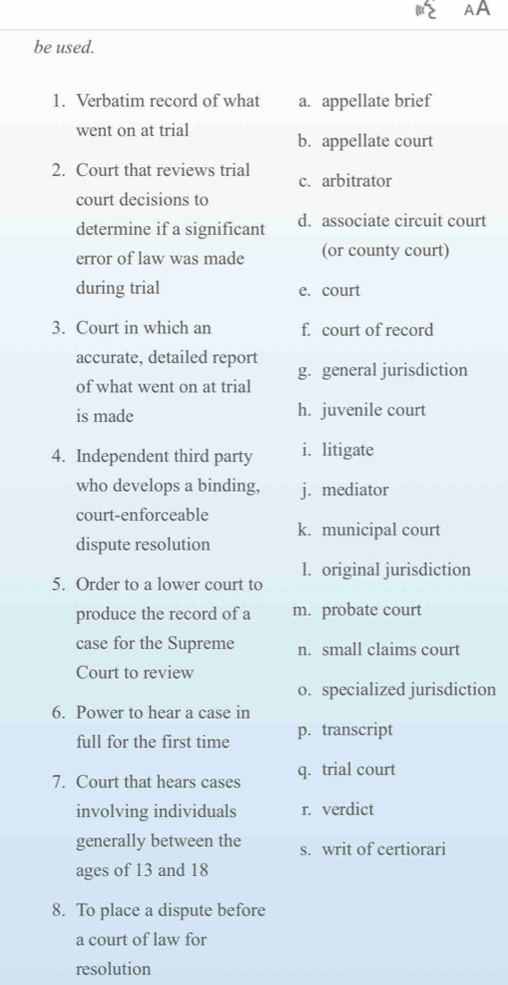 AA
be used.
1. Verbatim record of what a. appellate brief
went on at trial
b. appellate court
2. Court that reviews trial c. arbitrator
court decisions to
determine if a significant d. associate circuit court
error of law was made (or county court)
during trial e. court
3. Court in which an f. court of record
accurate, detailed report g. general jurisdiction
of what went on at trial
is made h. juvenile court
4. Independent third party i. litigate
who develops a binding, j. mediator
court-enforceable
dispute resolution k. municipal court
5. Order to a lower court to l. original jurisdiction
produce the record of a m. probate court
case for the Supreme n. small claims court
Court to review
o. specialized jurisdiction
6. Power to hear a case in
full for the first time p. transcript
7. Court that hears cases q. trial court
involving individuals r. verdict
generally between the s. writ of certiorari
ages of 13 and 18
8. To place a dispute before
a court of law for
resolution