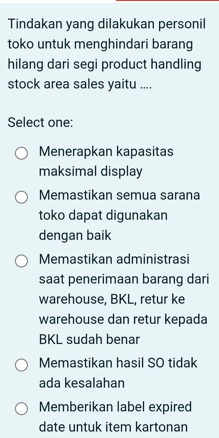 Tindakan yang dilakukan personil
toko untuk menghindari barang
hilang dari segi product handling
stock area sales yaitu ....
Select one:
Menerapkan kapasitas
maksimal display
Memastikan semua sarana
toko dapat digunakan
dengan baik
Memastikan administrasi
saat penerimaan barang dari
warehouse, BKL, retur ke
warehouse dan retur kepada
BKL sudah benar
Memastikan hasil SO tidak
ada kesalahan
Memberikan label expired
date untuk item kartonan