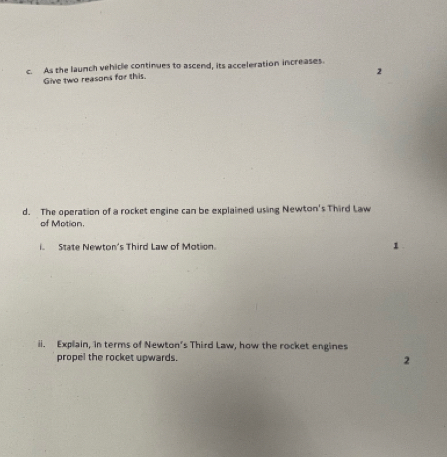 As the launch vehicle continues to ascend, its acceleration increases. 
2 
Give two reasons for this. 
d. The operation of a rocket engine can be explained using Newton's Third Law 
of Motion. 
i. State Newton's Third Law of Motion. 1 
ii. Explain, in terms of Newton's Third Law, how the rocket engines 
propel the rocket upwards. 2