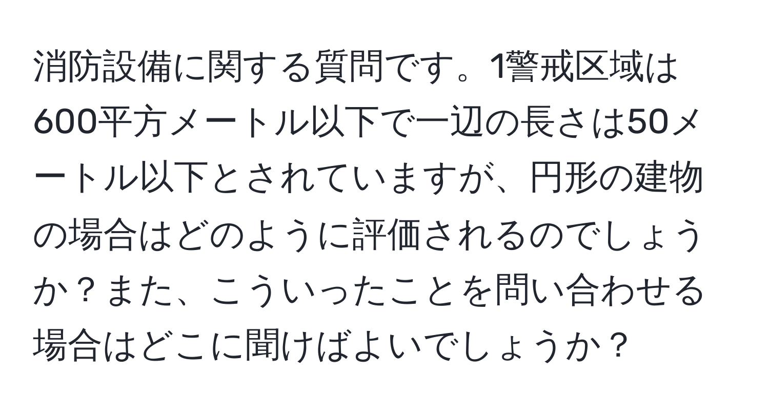 消防設備に関する質問です。1警戒区域は600平方メートル以下で一辺の長さは50メートル以下とされていますが、円形の建物の場合はどのように評価されるのでしょうか？また、こういったことを問い合わせる場合はどこに聞けばよいでしょうか？