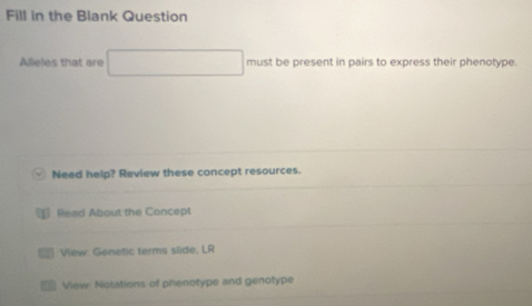 Fill in the Blank Question 
Alleles that are must be present in pairs to express their phenotype. 
Need help? Review these concept resources. 
₹ Read About the Concept 
: View: Genetic terms slide; LR 
View: Notations of phenotype and genotype